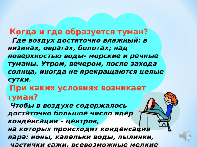    Когда и где образуется туман?   Где воздух достаточно влажный: в низинах, оврагах, болотах; над поверхностью воды- морские и речные туманы. Утром, вечером, после захода солнца, иногда не прекращаются целые сутки.  При каких условиях возникает туман?  Чтобы в воздухе содержалось достаточно большое число ядер конденсации – центров, на которых происходит конденсация пара: ионы, капельки воды, пылинки,  частички сажи, всевозможные мелкие загрязнения .  .  