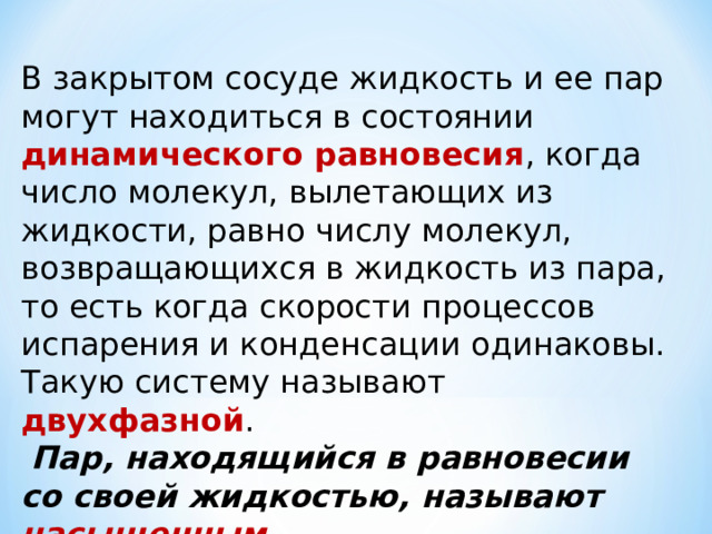 В закрытом сосуде жидкость и ее пар могут находиться в состоянии динамического равновесия , когда число молекул, вылетающих из жидкости, равно числу молекул, возвращающихся в жидкость из пара, то есть когда скорости процессов испарения и конденсации одинаковы. Такую систему называют двухфазной .  Пар, находящийся в равновесии со своей жидкостью, называют насыщенным.   