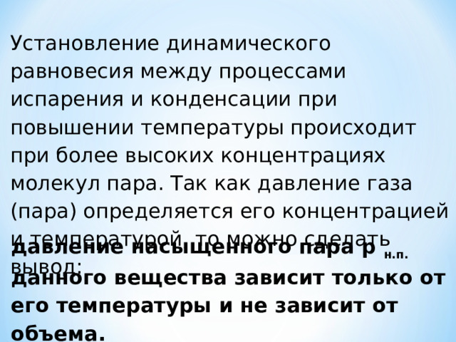 Установление динамического равновесия между процессами испарения и конденсации при повышении температуры происходит при более высоких концентрациях молекул пара. Так как давление газа (пара) определяется его концентрацией и температурой, то можно сделать вывод: давление насыщенного пара p н.п. данного вещества зависит только от его температуры и не зависит от объема. 