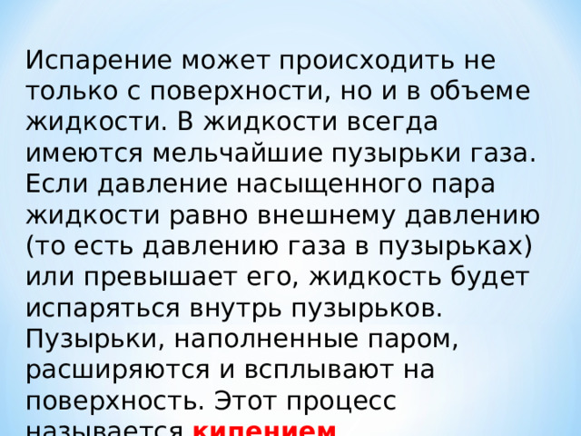 Испарение может происходить не только с поверхности, но и в объеме жидкости. В жидкости всегда имеются мельчайшие пузырьки газа. Если давление насыщенного пара жидкости равно внешнему давлению (то есть давлению газа в пузырьках) или превышает его, жидкость будет испаряться внутрь пузырьков. Пузырьки, наполненные паром, расширяются и всплывают на поверхность. Этот процесс называется кипением . 