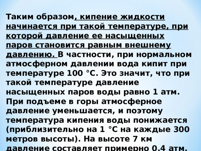 Таким образом , кипение жидкости начинается при такой температуре, при которой давление ее насыщенных паров становится равным внешнему давлению. В частности, при нормальном атмосферном давлении вода кипит при температуре 100 °С. Это значит, что при такой температуре давление насыщенных паров воды равно 1 атм. При подъеме в горы атмосферное давление уменьшается, и поэтому температура кипения воды понижается (приблизительно на 1 °С на каждые 300 метров высоты). На высоте 7 км давление составляет примерно 0,4 атм, и температура кипения понижается до 70 °С. 