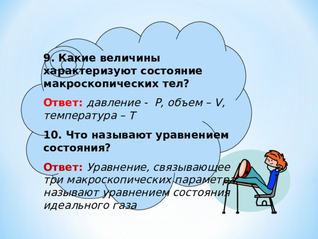 9. Какие величины характеризуют состояние макроскопических тел? Ответ:  давление - P, объем – V, температура – Т 10. Что называют уравнением состояния? Ответ: Уравнение, связывающее три макроскопических параметра, называют уравнением состояния идеального газа  