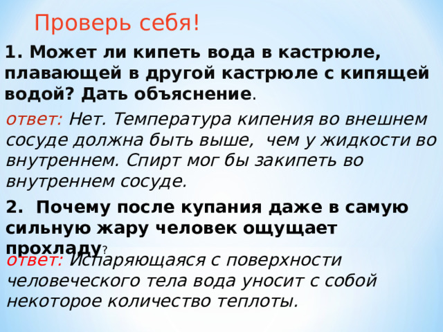 Проверь себя! 1. Может ли кипеть вода в кастрюле, плавающей в другой кастрюле с кипящей водой? Дать объяснение . ответ: Нет. Температура кипения во внешнем сосуде должна быть выше, чем у жидкости во внутреннем. Спирт мог бы закипеть во внутреннем сосуде. 2. Почему после купания даже в самую сильную жару человек ощущает прохладу ? ответ: Испаряющаяся с поверхности человеческого тела вода уносит с собой некоторое количество теплоты.   