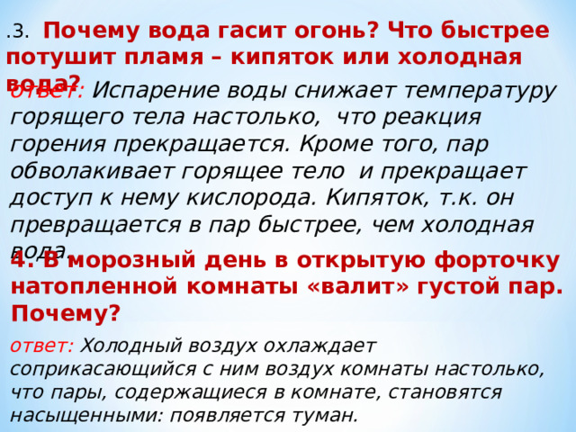 .3. Почему вода гасит огонь? Что быстрее потушит пламя – кипяток или холодная вода? ответ: Испарение воды снижает температуру горящего тела настолько, что реакция горения прекращается. Кроме того, пар обволакивает горящее тело и прекращает доступ к нему кислорода. Кипяток, т.к. он превращается в пар быстрее, чем холодная вода. 4. В морозный день в открытую форточку натопленной комнаты «валит» густой пар. Почему? ответ: Холодный воздух охлаждает соприкасающийся с ним воздух комнаты настолько, что пары, содержащиеся в комнате, становятся насыщенными: появляется туман. 