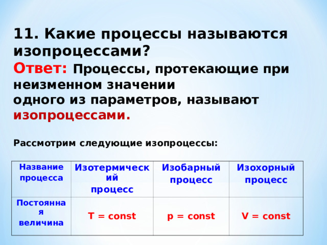 11. Какие процессы называются изопроцессами? Ответ:  Процессы, протекающие при неизменном значении одного из параметров, называют изопроцессами.  Рассмотрим следующие изопроцессы: Название процесса Изотермический процесс Постоянная величина Изобарный процесс  Т = const Изохорный процесс  p = const  V = const  
