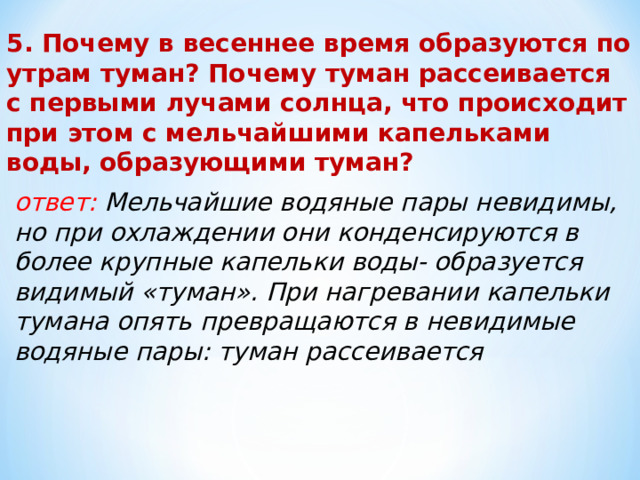 5. Почему в весеннее время образуются по утрам туман? Почему туман рассеивается с первыми лучами солнца, что происходит при этом с мельчайшими капельками воды, образующими туман? ответ: Мельчайшие водяные пары невидимы, но при охлаждении они конденсируются в более крупные капельки воды- образуется видимый «туман». При нагревании капельки тумана опять превращаются в невидимые водяные пары: туман рассеивается 