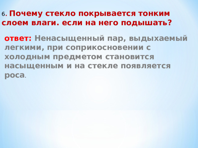 6 . Почему стекло покрывается тонким слоем влаги. если на него подышать? ответ: Ненасыщенный пар, выдыхаемый легкими, при соприкосновении с холодным предметом становится насыщенным и на стекле появляется роса . 