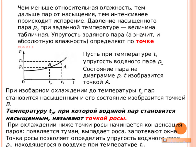 Чем меньше относительная влажность, тем дальше пар от насыщения, тем интенсивнее происходит испарение. Давление насыщенного пара p 0 при заданной температуре — величина табличная. Упругость водяного пара (а значит, и абсолютную влажность) определяют по точке росы . Пусть при температуре t 1 упругость водяного пара p 1 Состояние пара на диаграмме р , t изобразится точкой А . При изобарном охлаждении до температуры t p пар становится насыщенным и его состояние изобразится точкой В . Температуру t p , при которой водяной пар становится насыщенным, называют точкой росы.  При охлаждении ниже точки росы начинается конденсация паров: появляется туман, выпадает роса, запотевают окна. Точка росы позволяет определить упругость водяного пара p 1 , находящегося в воздухе при температуре t 1 .   Uchim.net 