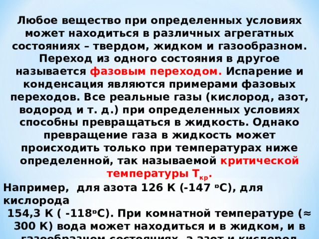Любое вещество при определенных условиях может находиться в различных агрегатных состояниях – твердом, жидком и газообразном. Переход из одного состояния в другое называется фазовым переходом. Испарение и конденсация являются примерами фазовых переходов. Все реальные газы (кислород, азот, водород и т. д.) при определенных условиях способны превращаться в жидкость. Однако превращение газа в жидкость может происходить только при температурах ниже определенной, так называемой критической температуры T кр . Например, для азота 126 К (-147 ᶛС), для кислорода 154,3 К ( -118ᶛС). При комнатной температуре (≈ 300 К) вода может находиться и в жидком, и в газообразном состояниях, а азот и кислород существуют только в виде газов. 