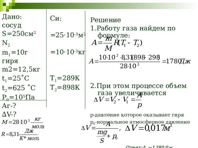 Дано: сосуд S=250см 2 N 2 m 1 =10г гиря m2=12,5кг t 1 =25˚C t 2 =625 ˚C P 0 =10 5 Па Аг-? ∆ V-? Си: =25·10 -3 м 2 =10·10 -3 кг T 1 =289К T 2 =898К Решение 1.Работу газа найдем по формуле: 2.При этом процессе объем газа увеличивается p-давление которое оказывает гиря p 0 -нормальное атмосферное давление  Ответ:А 2 =1780Дж, ∆V=0,017м 3 