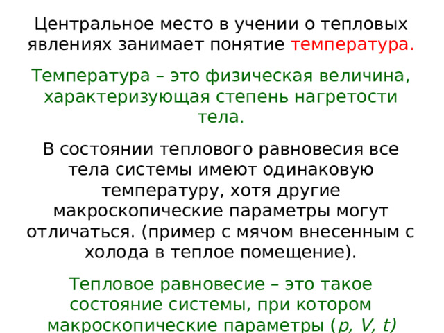 Центральное место в учении о тепловых явлениях занимает понятие температура. Температура – это физическая величина, характеризующая степень нагретости тела. В состоянии теплового равновесия все тела системы имеют одинаковую температуру, хотя другие макроскопические параметры могут отличаться. (пример с мячом внесенным с холода в теплое помещение). Тепловое равновесие – это такое состояние системы, при котором макроскопические параметры ( p, V, t ) сколь угодно долго остаются неизменными.  