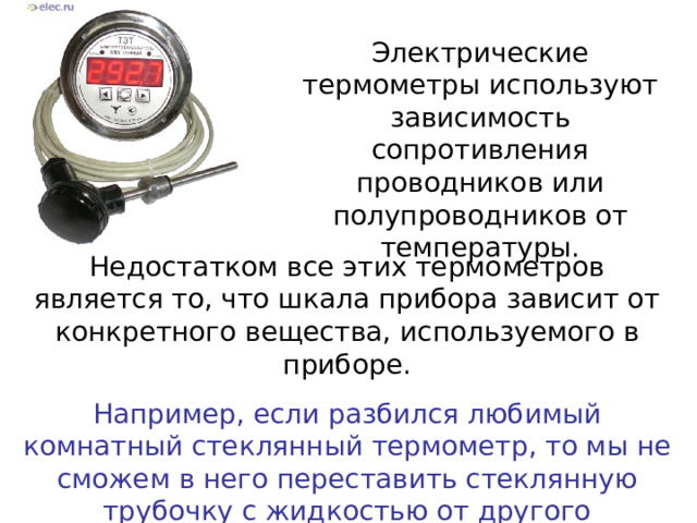 Электрические термометры используют зависимость сопротивления проводников или полупроводников от температуры. Недостатком все этих термометров является то, что шкала прибора зависит от конкретного вещества, используемого в приборе. Например, если разбился любимый комнатный стеклянный термометр, то мы не сможем в него переставить стеклянную трубочку с жидкостью от другого термометра – шкала не подойдет. 