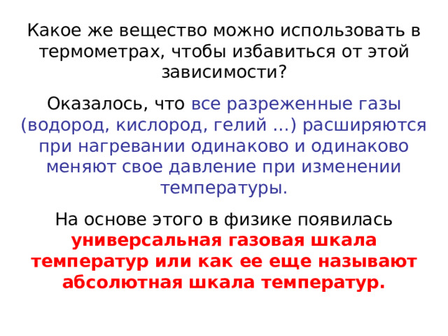 Какое же вещество можно использовать в термометрах, чтобы избавиться от этой зависимости? Оказалось, что все разреженные газы (водород, кислород, гелий …) расширяются при нагревании одинаково и одинаково меняют свое давление при изменении температуры. На основе этого в физике появилась универсальная газовая шкала температур или как ее еще называют абсолютная шкала температур.  