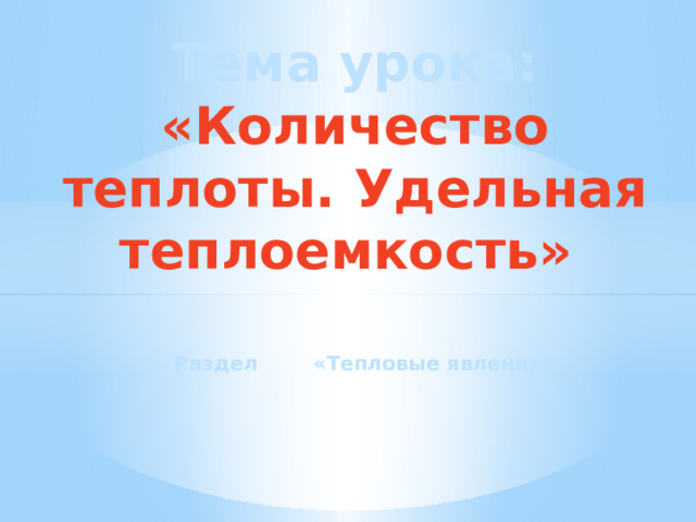 Тема урока: «Количество теплоты. Удельная теплоемкость»  Раздел «Тепловые явления» 