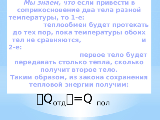 Мы знаем, что  если привести в соприкосновение два тела разной температуры, то 1-е: теплообмен будет протекать до тех пор, пока температуры обоих тел не сравняются, и 2-е: первое тело будет передавать столько тепла, сколько получит второе тело. Таким образом, из закона сохранения тепловой энергии получим: । Q отд । =Q пол 