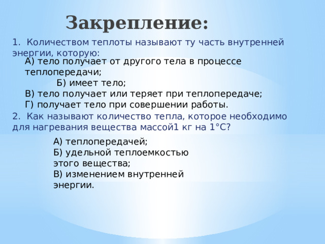 Закрепление:   1. Количеством теплоты называют ту часть внутренней энергии, которую: А) тело получает от другого тела в процессе теплопередачи;  Б) имеет тело; В) тело получает или теряет при теплопередаче; Г) получает тело при совершении работы. 2. Как называют количество тепла, которое необходимо для нагревания вещества массой1 кг на 1°С? А) теплопередачей; Б) удельной теплоемкостью этого вещества; В) изменением внутренней энергии.  