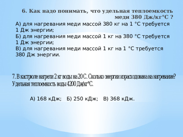 6. Как надо понимать, что удельная теплоемкость меди 380 Дж/кг°С ?   А) для нагревания меди массой 380 кг на 1 °С требуется 1 Дж энергии; Б) для нагревания меди массой 1 кг на 380 °С требуется 1 Дж энергии; В) для нагревания меди массой 1 кг на 1 °С требуется 380 Дж энергии. А) 168 кДж;  Б) 250 кДж;  В) 368 кДж. 