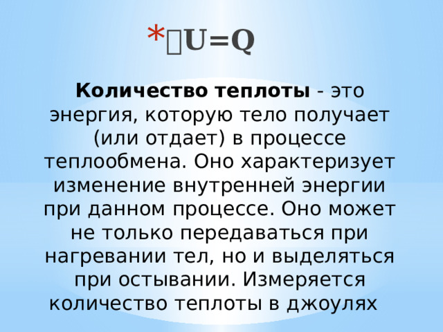  U=Q Количество   теплоты  - это энергия, которую тело получает (или отдает) в процессе теплообмена. Оно характеризует изменение внутренней энергии при данном процессе. Оно может не только передаваться при нагревании тел, но и выделяться при остывании. Измеряется количество теплоты в джоулях 