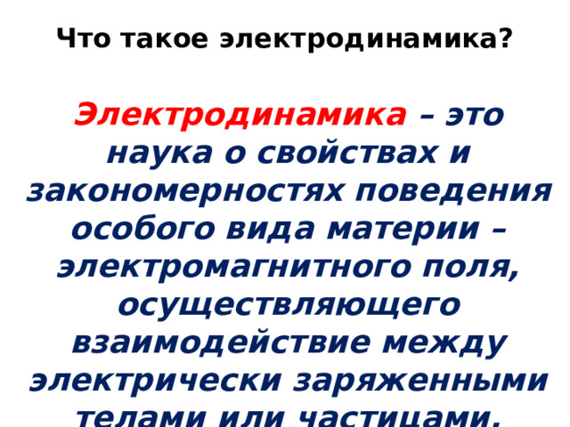 Что такое электродинамика?   Электродинамика – это наука о свойствах и закономерностях поведения особого вида материи – электромагнитного поля, осуществляющего взаимодействие между электрически заряженными телами или частицами. 