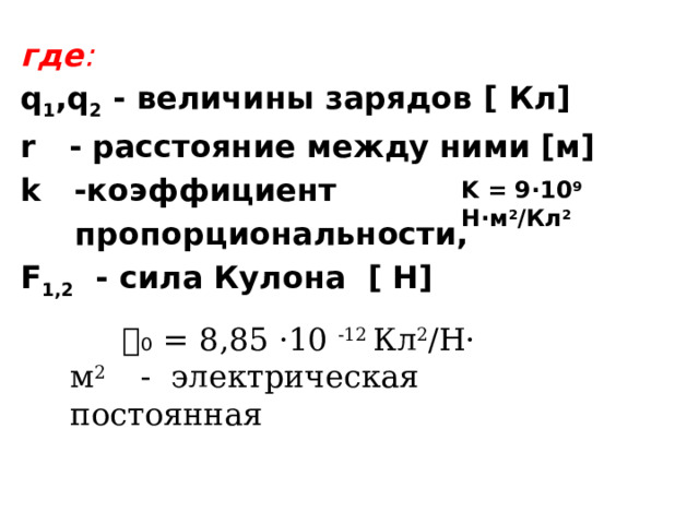 где : q 1 ,q 2 - величины зарядов [ Кл] r - расстояние между ними [м] k -коэффициент  пропорциональности, F 1,2 - сила Кулона [ Н]  K = 9·10 9 Н·м 2 /Кл 2   𝜀₀  = 8,85 ·10 -12 Кл 2 /Н· м 2 - электрическая постоянная  