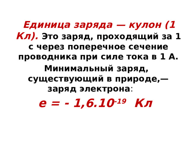  Единица заряда — кулон (1 Кл). Это заряд, проходящий за 1 с через поперечное сечение проводника при силе тока в 1 А.  Минимальный заряд, существующий в природе,— заряд электрона : e = - 1,6.10 -19 Кл 