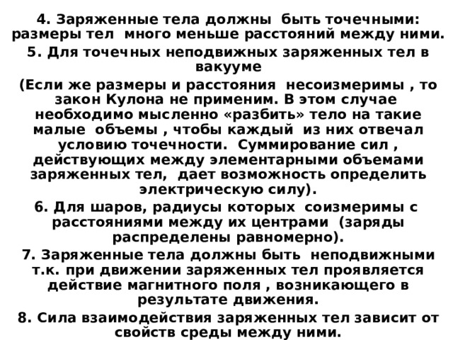 4. Заряженные тела должны быть точечными: размеры тел много меньше расстояний между ними. 5. Для точечных неподвижных заряженных тел в вакууме (Если же размеры и расстояния несоизмеримы , то закон Кулона не применим. В этом случае необходимо мысленно «разбить» тело на такие малые объемы , чтобы каждый из них отвечал условию точечности. Суммирование сил , действующих между элементарными объемами заряженных тел, дает возможность определить электрическую силу). 6. Для шаров, радиусы которых соизмеримы с расстояниями между их центрами (заряды распределены равномерно). 7. Заряженные тела должны быть неподвижными т.к. при движении заряженных тел проявляется действие магнитного поля , возникающего в результате движения. 8. Сила взаимодействия заряженных тел зависит от свойств среды между ними.  