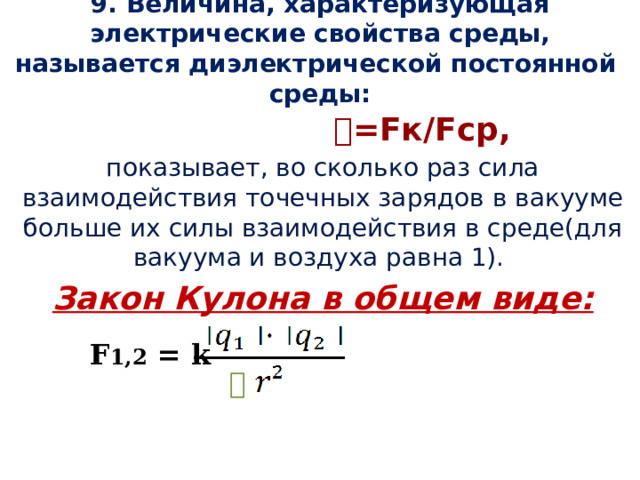 9. Величина, характеризующая электрические свойства среды, называется диэлектрической постоянной среды:  𝜀 =Fк/Fср, показывает, во сколько раз сила взаимодействия точечных зарядов в вакууме больше их силы взаимодействия в среде(для вакуума и воздуха равна 1). Закон Кулона в общем виде: F 1,2 = k 𝜀 