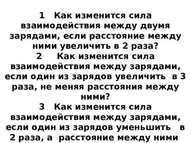 Ответить на вопросы:   1 Как изменится сила взаимодействия между двумя зарядами, если расстояние между ними увеличить в 2 раза?  2 Как изменится сила взаимодействия между зарядами, если один из зарядов увеличить в 3 раза, не меняя расстояния между ними?  3 Как изменится сила взаимодействия между зарядами, если один из зарядов уменьшить в 2 раза, а расстояние между ними увеличить в 3 раза ? 