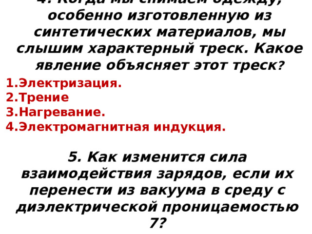 4 . Когда мы снимаем одежду, особенно изготовленную из синтетических материалов, мы слышим характерный треск. Какое явление объясняет этот треск ? Электризация. Трение Нагревание.  Электромагнитная индукция. 5. Как изменится сила взаимодействия зарядов, если их перенести из вакуума в среду с диэлектрической проницаемостью 7?  