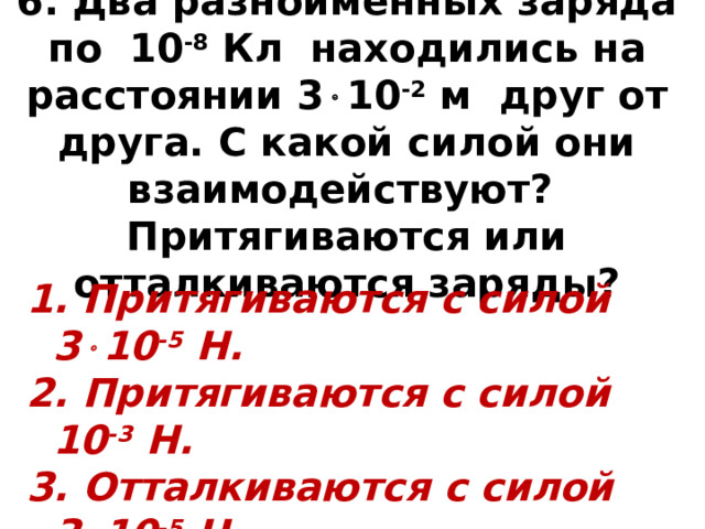 6. Два разноименных заряда по 10 -8 Кл находились на расстоянии 3  10 -2 м друг от друга. С какой силой они взаимодействуют? Притягиваются или отталкиваются заряды?  Притягиваются с силой 3  10 -5 Н.  Притягиваются с силой 10 -3 Н.  Отталкиваются с силой 3  10 -5 Н.  Отталкиваются с силой 10 -3 Н. 