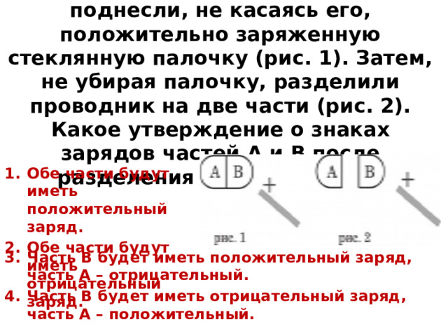 7. К незаряженному проводнику АВ поднесли, не касаясь его, положительно заряженную стеклянную палочку (рис. 1). Затем, не убирая палочку, разделили проводник на две части (рис. 2). Какое утверждение о знаках зарядов частей А и В после разделения будет верным? Обе части будут иметь положительный заряд. Обе части будут иметь отрицательный заряд. Часть В будет иметь положительный заряд, часть А – отрицательный. Часть В будет иметь отрицательный заряд, часть А – положительный. 