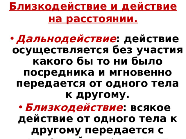 Близкодействие и действие на расстоянии. Дальнодействие : действие осуществляется без участия какого бы то ни было посредника и мгновенно передается от одного тела к другому. Близкодействие : всякое действие от одного тела к другому передается с конечной скоростью от точки к точке через среду, которую мы не наблюдаем. 