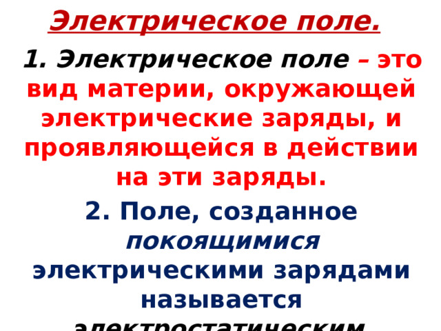 Электрическое поле. 1. Электрическое поле  – это вид материи, окружающей электрические заряды, и проявляющейся в действии на эти заряды. 2. Поле, созданное покоящимися электрическими зарядами называется электростатическим .  