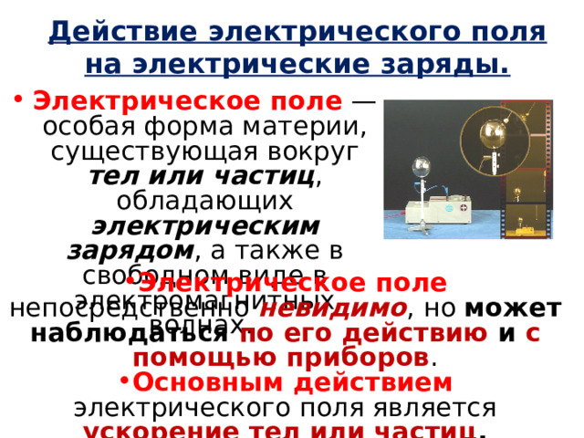 Действие электрического поля на электрические заряды. Электрическое поле  — особая форма материи, существующая вокруг тел или частиц , обладающих электрическим зарядом , а также в свободном виде в электромагнитных волнах. Электрическое поле непосредственно невидимо , но может наблюдаться по его действию и с помощью приборов . Основным действием электрического поля является ускорение тел или частиц , обладающих электрическим зарядом . 