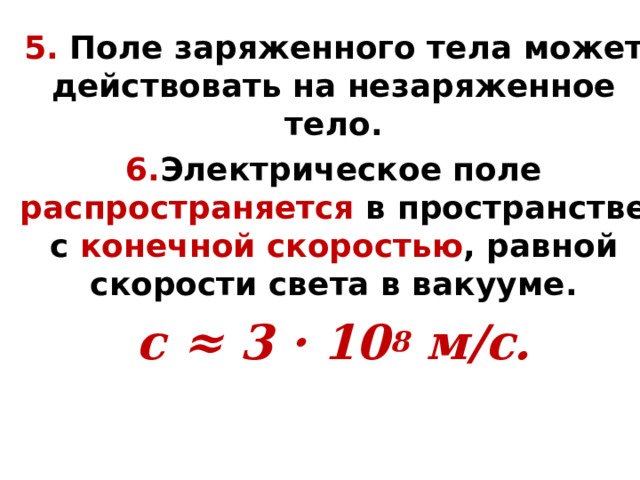 5. Поле заряженного тела может действовать на незаряженное тело. 6. Электрическое поле распространяется в пространстве с конечной скоростью , равной скорости света в вакууме. с ≈ 3 · 10 8 м/с. 