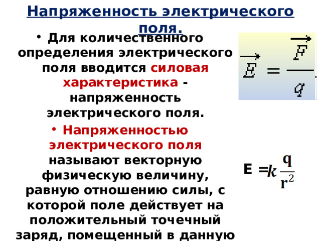 Напряженность электрического поля. Для количественного определения электрического поля вводится силовая  характеристика - напряженность электрического поля. Напряженностью электрического поля называют векторную физическую величину, равную отношению силы, с которой поле действует на положительный точечный заряд, помещенный в данную точку пространства, к величине этого заряда: Единица измерения напряженности: [E] = 1 Н/Кл = 1 В/м   Е = 