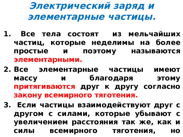 Электрический заряд и элементарные частицы.  Все тела состоят из мельчайших частиц, которые неделимы на более простые и поэтому называются элементарными. Все элементарные частицы имеют массу и благодаря этому притягиваются друг к другу согласно закону всемирного тяготения.  Если частицы взаимодействуют друг с другом с силами, которые убывают с увеличением расстояния так же, как и силы всемирного тяготения, но превышают силы тяготения во много раз, то говорят, что эти частицы имеют электрический заряд. 