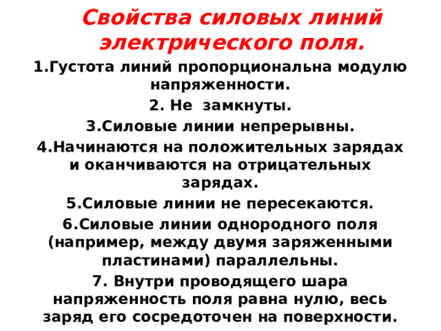 Свойства силовых линий электрического поля. 1.Густота линий пропорциональна модулю напряженности. 2. Не замкнуты. 3.Силовые линии непрерывны. 4.Начинаются на положительных зарядах и оканчиваются на отрицательных зарядах. 5.Силовые линии не пересекаются. 6.Силовые линии однородного поля (например, между двумя заряженными пластинами) параллельны. 7. Внутри проводящего шара напряженность поля равна нулю, весь заряд его сосредоточен на поверхности. 