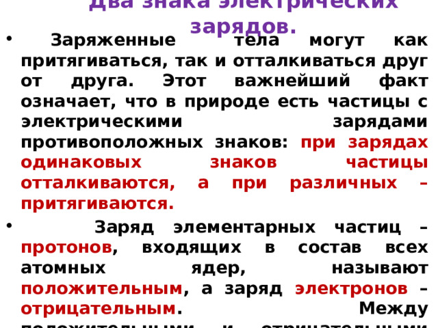 Два знака электрических зарядов.  Заряженные тела могут как притягиваться, так и отталкиваться друг от друга. Этот важнейший факт означает, что в природе есть частицы с электрическими зарядами противоположных знаков: при зарядах одинаковых знаков частицы отталкиваются, а при различных – притягиваются.  Заряд элементарных частиц – протонов , входящих в состав всех атомных ядер, называют положительным , а заряд электронов – отрицательным . Между положительными и отрицательными зарядами внутренних различий нет. Если бы знаки зарядов частиц поменялись местами, то от этого характер электромагнитных взаимодействий нисколько бы не изменился.  