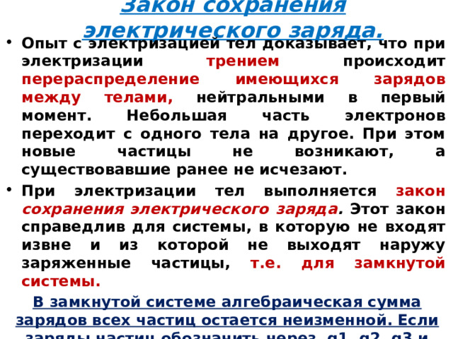 Закон сохранения электрического заряда. Опыт с электризацией тел доказывает, что при электризации трением происходит перераспределение имеющихся зарядов между телами, нейтральными в  первый момент. Небольшая часть электронов переходит с одного тела на другое. При этом новые частицы не возникают, а существовавшие ранее не исчезают. При электризации тел выполняется закон сохранения электрического заряда . Этот закон справедлив для системы, в которую не входят извне и из которой не выходят наружу заряженные частицы, т.е. для замкнутой системы.  В замкнутой системе алгебраическая сумма зарядов всех частиц остается неизменной. Если заряды частиц обозначить через q1, q2, q3 и т.д. , то  q 1 +q 2 +q 3 +…+q n = const.   