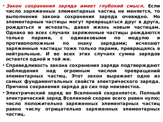 Закон сохранения заряда имеет глубокий смысл . Если число заряженных элементарных частиц не меняется, то выполнение закона сохранения заряда очевидно. Но элементарные частицы могут превращаться друг в друга, рождаться и исчезать, давая жизнь новым частицам. Однако во всех случаях заряженные частицы рождаются только парами, с одинаковыми по модулю и противоположным по знаку зарядами; исчезают заряженные частицы тоже только парами, превращаясь в нейтральные. И во всех этих случаях сумма зарядов остается одной и той же. Справедливость закона сохранения заряда подтверждают наблюдения над огромным числом превращений элементарных частиц. Этот закон выражает одно из самых фундаментальных свойств электрического заряда. Причина сохранения заряда до сих пор неизвестна. Электрический заряд во Вселенной сохраняется. Полный электрический заряд Вселенной скорее всего равен нулю; число положительно заряженных элементарных частиц равно числу отрицательно заряженных элементарных частиц.  