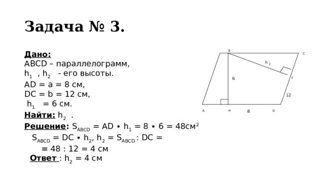 Задача № 3.  B Дано: АВСD – параллелограмм, h 1 , h 2 - его высоты. АD = a = 8 см, DC = b = 12 см,  h 1 = 6 см. Найти: h 2 . Решение : S ABCD = AD ∙ h 1 = 8 ∙ 6 = 48см 2   S ABCD = DC ∙ h 2 , h 2 = S ABCD : DC = gtjhh  = 48 : 12 = 4 см   Ответ : h 2 = 4 см  C h 2 F 6 12 А D H 8 