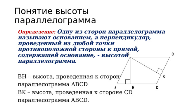 Понятие высоты параллелограмма Определение:  Одну из сторон параллелограмма называют основанием, а перпендикуляр, проведенный из любой точки противоположной стороны к прямой, содержащей основание, - высотой параллелограмма .   BH – высота, проведенная к стороне AD параллелограмма ABCD BK – высота, проведенная к стороне CD параллелограмма  ABCD. 
