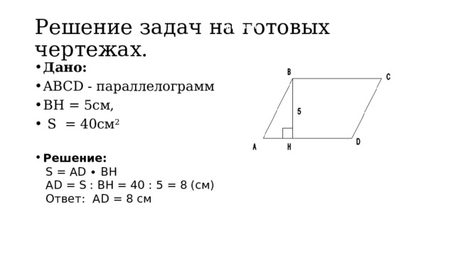 Решение задач на готовых чертежах.  hhhBBBH Дано: ABCD - параллелограмм BH = 5см,  S = 40см 2 Решение:  S = AD ∙ BH  AD = S : BH = 40 : 5 = 8 (см)  Ответ: AD = 8 см 