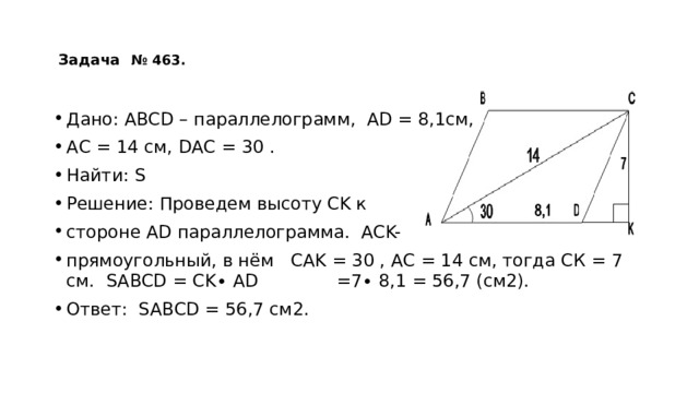   Задача  № 463.    Дано: АВСD – параллелограмм, АD = 8,1см, АС = 14 см, DАС = 30 . Найти: S Решение: Проведем высоту CK к стороне АD параллелограмма. АCK- прямоугольный, в нём СAK = 30 , АС = 14 см, тогда СК = 7 см. SABCD = CK∙ AD =7∙ 8,1 = 56,7 (см2). Ответ: SABCD = 56,7 см2. 