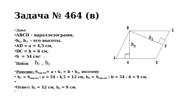 Задача № 464 (в) Дано:  АВСD – параллелограмм, h 1 , h 2 - его высоты. АD = a = 4,5 см, DC = b = 6 см, S = 54 см 2 . Найти:  h 1 , h 2 Решение: S пар-ма = a ∙ h 1 = b ∙ h 2 , поэтому  h 1 = S пар-ма : a = 54 : 4,5 = 12 см, h 2 = S пар-ма : b = 54 : 6 = 9 см.  Ответ: h 1 = 12 см, h 2 = 9 см.   