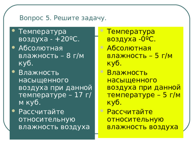 Вопрос 5. Решите задачу. Температура воздуха -0 º С. Абсолютная влажность – 5 г/м куб. Влажность насыщенного воздуха при данной температуре – 5 г/м куб. Рассчитайте относительную влажность воздуха  Температура воздуха - +20 º С. Абсолютная влажность – 8 г/м куб. Влажность насыщенного воздуха при данной температуре – 17 г/м куб. Рассчитайте относительную влажность воздуха 