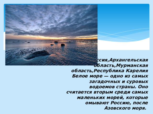 Россия,Архангельская область,Мурманская область,Республика Карелия  Белое море — одно из самых загадочных и суровых водоемов страны. Оно считается вторым среди самых маленьких морей, которые омывают Россию, после Азовского моря. 