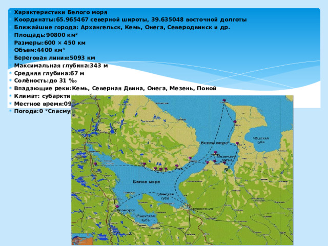 Характеристики Белого моря Координаты:65.965467 северной широты, 39.635048 восточной долготы Ближайшие города: Архангельск, Кемь, Онега, Северодвинск и др. Площадь:90800 км² Размеры:600 × 450 км Объем:4400 км³ Береговая линия:5093 км Максимальная глубина:343 м Средняя глубина:67 м Солёность:до 31 ‰ Впадающие реки:Кемь, Северная Двина, Онега, Мезень, Поной Климат: субарктический Местное время:09:54 Погода:0 °CпасмурноОщущается как: -7 °CДавление: 762 мм рт.ст.Влажность: 85%   