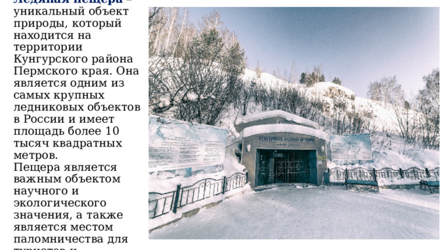  Кунгурская Ледяная пещера – уникальный объект природы, который находится на территории Кунгурского района Пермского края. Она является одним из самых крупных ледниковых объектов в России и имеет площадь более 10 тысяч квадратных метров. Пещера является важным объектом научного и экологического значения, а также является местом паломничества для туристов и путешественников. 